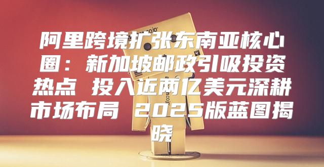 阿里跨境扩张东南亚核心圈：新加坡邮政引吸投资热点 投入近两亿美元深耕市场布局 2025版蓝图揭晓