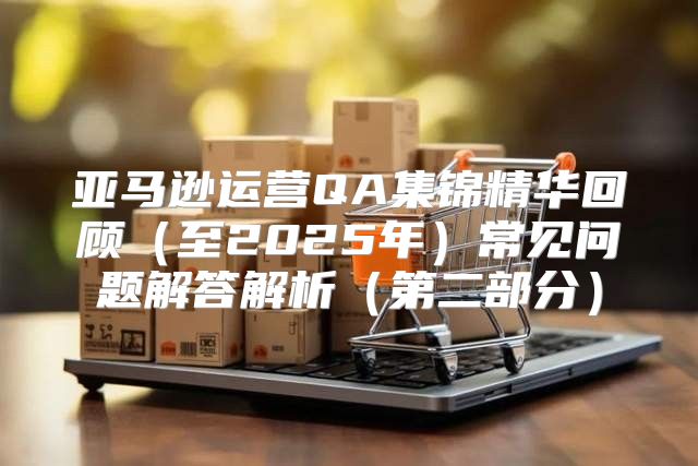 亚马逊运营QA集锦精华回顾至2025年常见问题解答解析第二部分