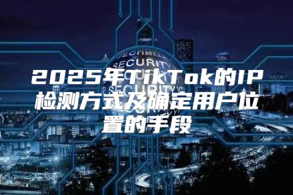 2025年TikTok的IP检测方式及确定用户位置的手段