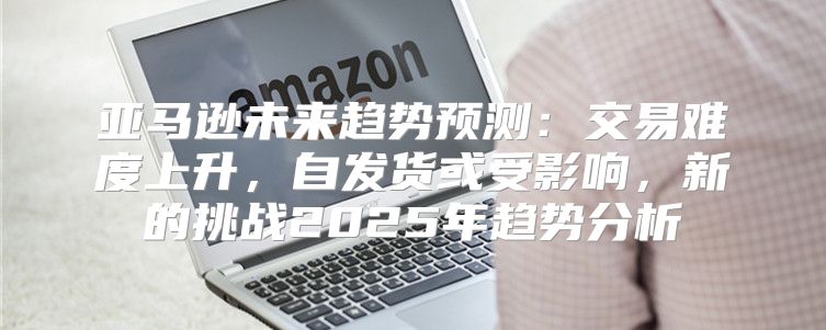 亚马逊未来趋势预测：交易难度上升，自发货或受影响，新的挑战2025年趋势分析