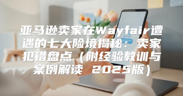 亚马逊卖家在Wayfair遭遇的七大险境揭秘：卖家犯错盘点附经验教训与案例解读 2025版