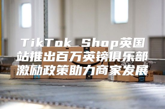 TikTok Shop英国站推出百万英镑俱乐部激励政策助力商家发展