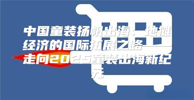 中国童装扬帆出海：地摊经济的国际拓展之路——走向2025童装出海新纪元