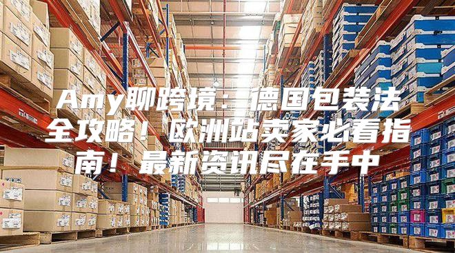 Amy聊跨境：德国包装法全攻略！欧洲站卖家必看指南！最新资讯尽在手中