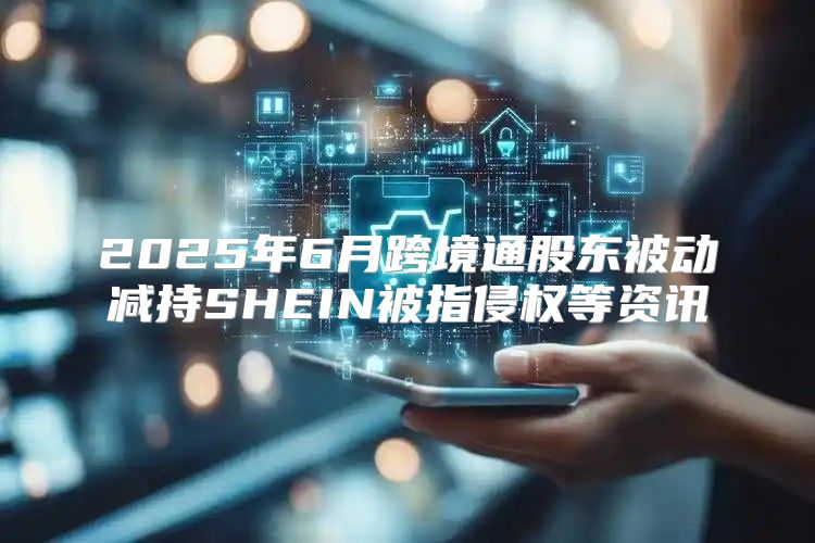 2025年6月跨境通股东被动减持SHEIN被指侵权等资讯