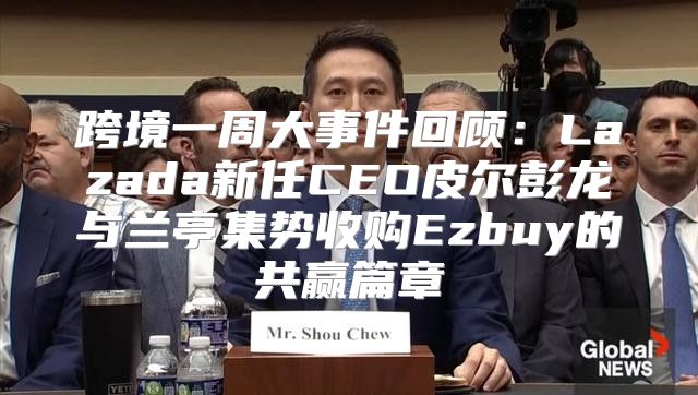 跨境一周大事件回顾：Lazada新任CEO皮尔彭龙与兰亭集势收购Ezbuy的共赢篇章