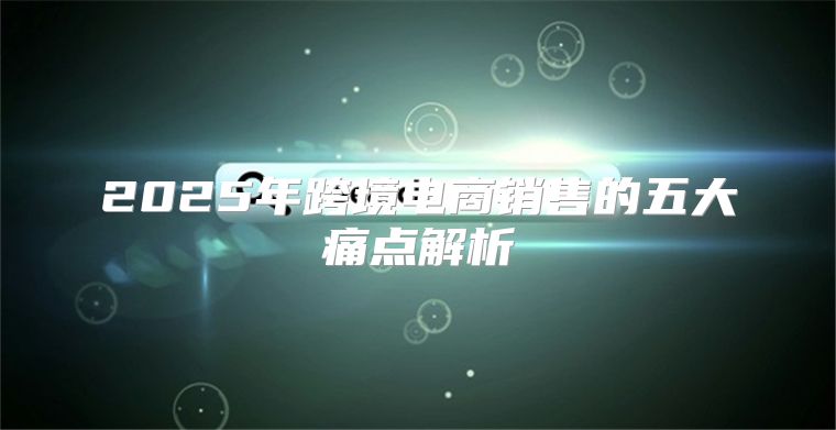 2025年跨境电商销售的五大痛点解析