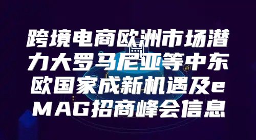 跨境电商欧洲市场潜力大罗马尼亚等中东欧国家成新机遇及eMAG招商峰会信息