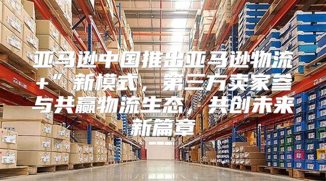 亚马逊中国推出亚马逊物流+”新模式，第三方卖家参与共赢物流生态，共创未来新篇章