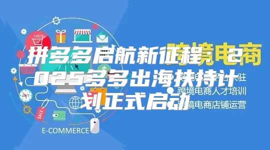 拼多多启航新征程：2025多多出海扶持计划正式启动