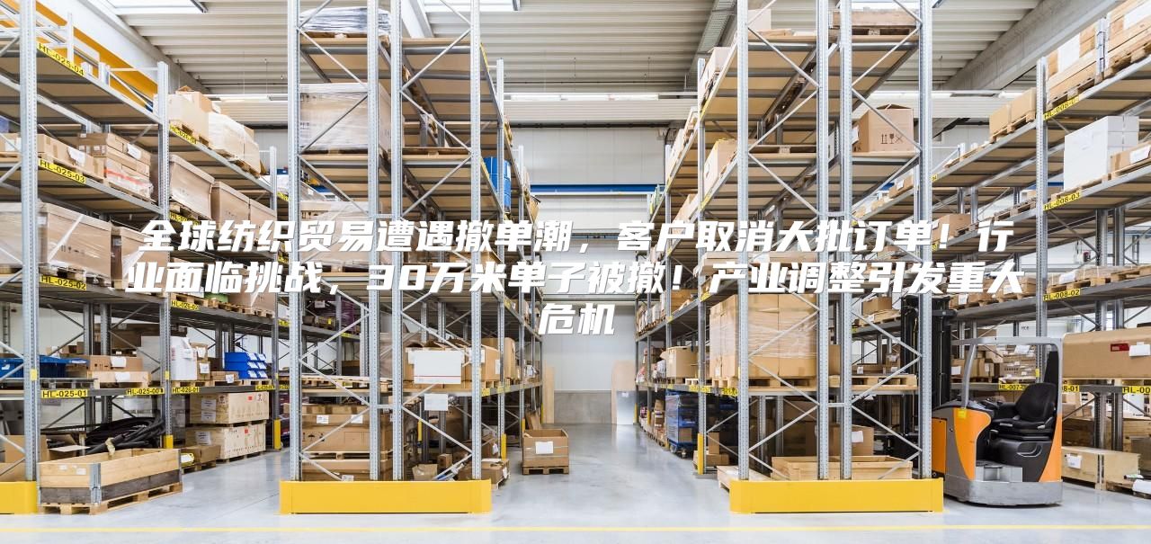 全球纺织贸易遭遇撤单潮，客户取消大批订单！行业面临挑战，30万米单子被撤！产业调整引发重大危机