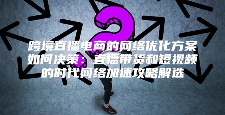 跨境直播电商的网络优化方案如何决策：直播带货和短视频的时代网络加速攻略解选