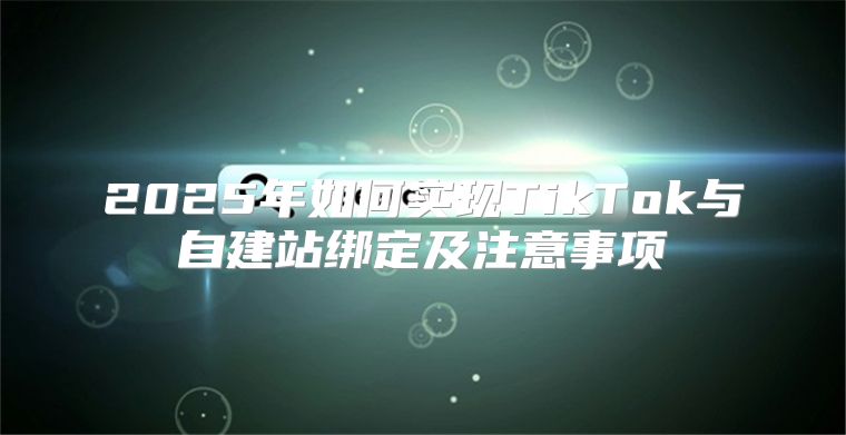2025年如何实现TikTok与自建站绑定及注意事项