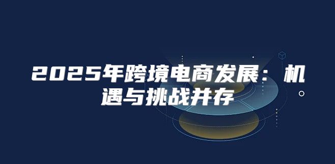 2025年跨境电商发展：机遇与挑战并存