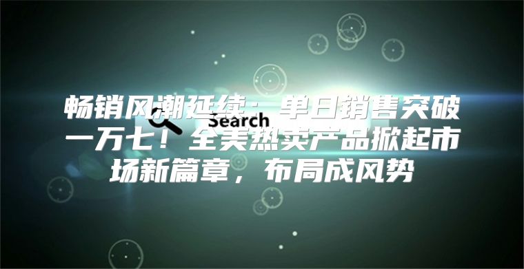 畅销风潮延续：单日销售突破一万七！全美热卖产品掀起市场新篇章，布局成风势
