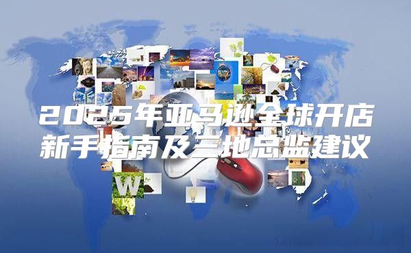 2025年亚马逊全球开店新手指南及三地总监建议