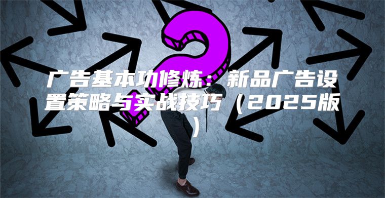 广告基本功修炼：新品广告设置策略与实战技巧2025版