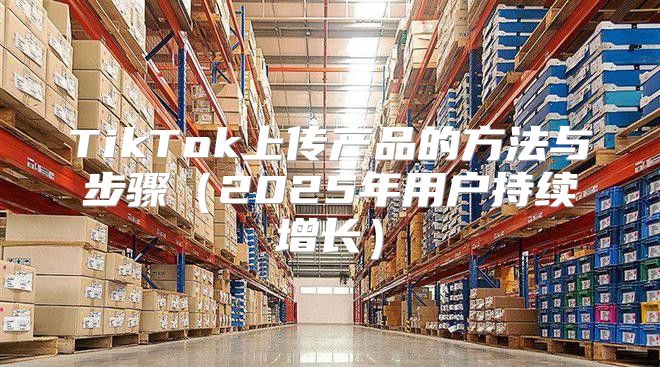 TikTok上传产品的方法与步骤2025年用户持续增长