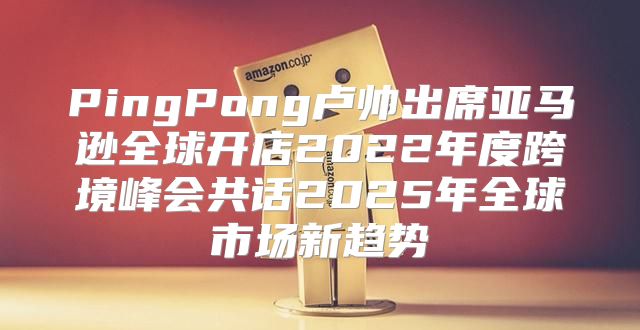 PingPong卢帅出席亚马逊全球开店2022年度跨境峰会共话2025年全球市场新趋势