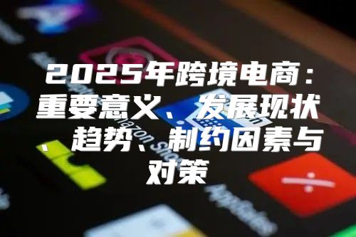 2025年跨境电商：重要意义、发展现状、趋势、制约因素与对策