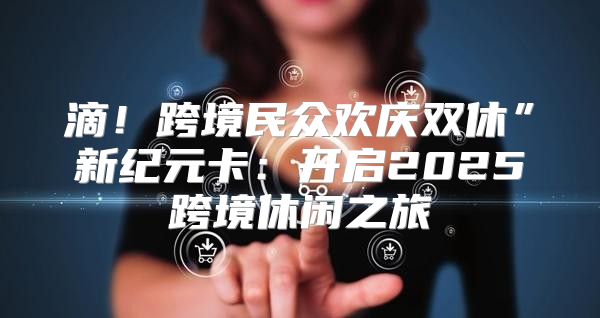 滴！跨境民众欢庆双休”新纪元卡：开启2025跨境休闲之旅
