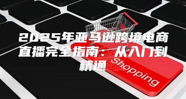 2025年亚马逊跨境电商直播完全指南：从入门到精通