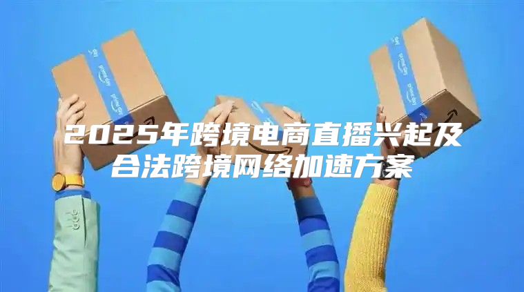 2025年跨境电商直播兴起及合法跨境网络加速方案