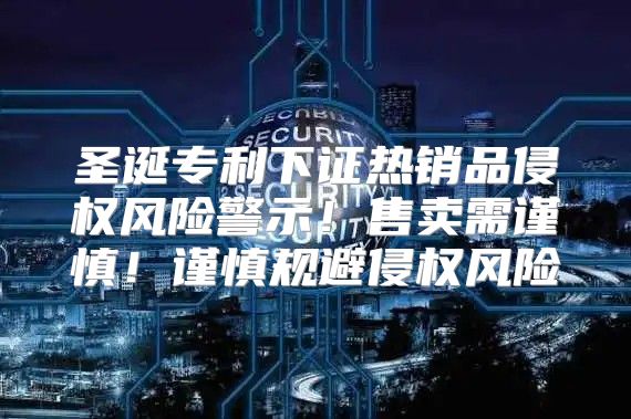 圣诞专利下证热销品侵权风险警示！售卖需谨慎！谨慎规避侵权风险