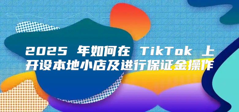 2025 年如何在 TikTok 上开设本地小店及进行保证金操作