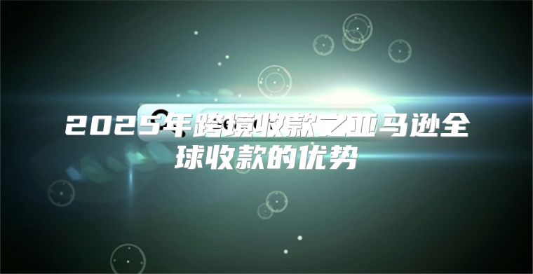 2025年跨境收款之亚马逊全球收款的优势