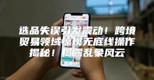 选品失误引发震动！跨境贸易领域惊现无底线操作揭秘！揭露乱象风云