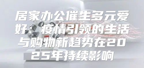 居家办公催生多元爱好：疫情引领的生活与购物新趋势在2025年持续影响