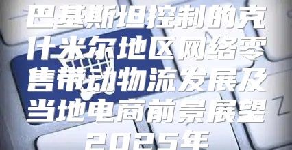 巴基斯坦控制的克什米尔地区网络零售带动物流发展及当地电商前景展望2025年