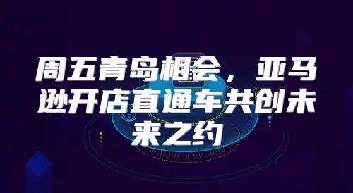 周五青岛相会，亚马逊开店直通车共创未来之约