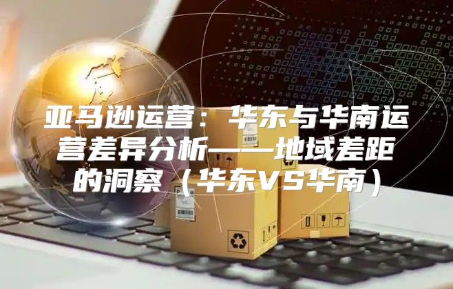 亚马逊运营：华东与华南运营差异分析——地域差距的洞察华东VS华南