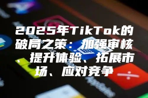 2025年TikTok的破局之策：加强审核、提升体验、拓展市场、应对竞争