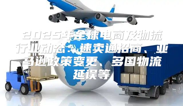 2025年全球电商及物流行业动态：速卖通招商、亚马逊政策变更、多国物流延误等