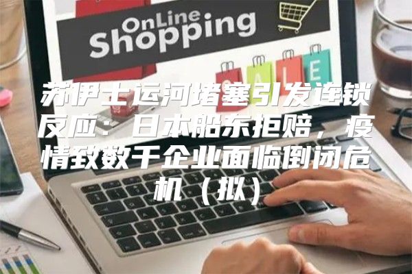 苏伊士运河堵塞引发连锁反应：日本船东拒赔，疫情致数千企业面临倒闭危机拟