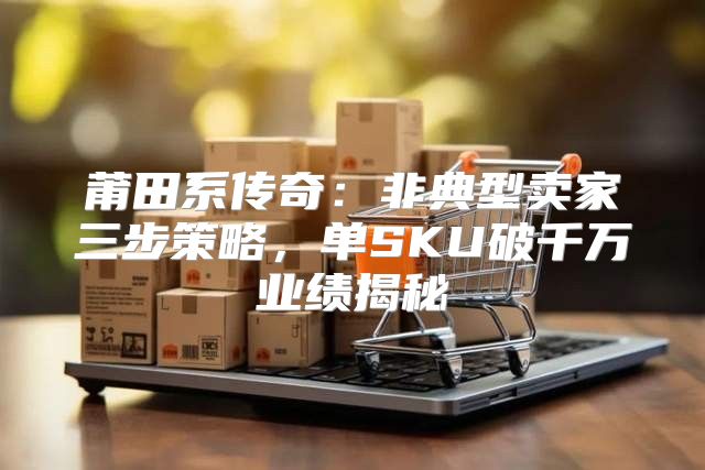 莆田系传奇：非典型卖家三步策略，单SKU破千万业绩揭秘