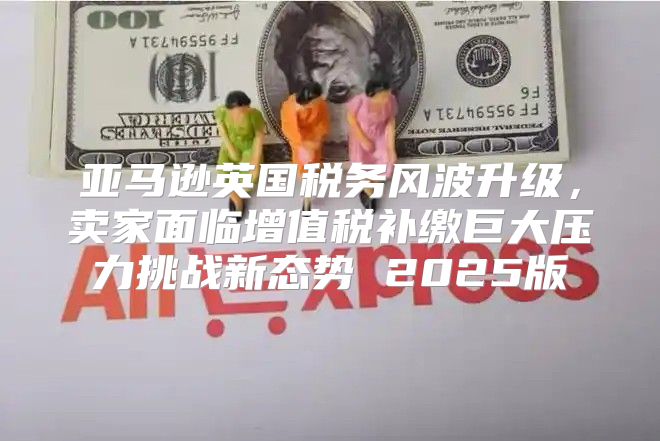 亚马逊英国税务风波升级，卖家面临增值税补缴巨大压力挑战新态势 2025版