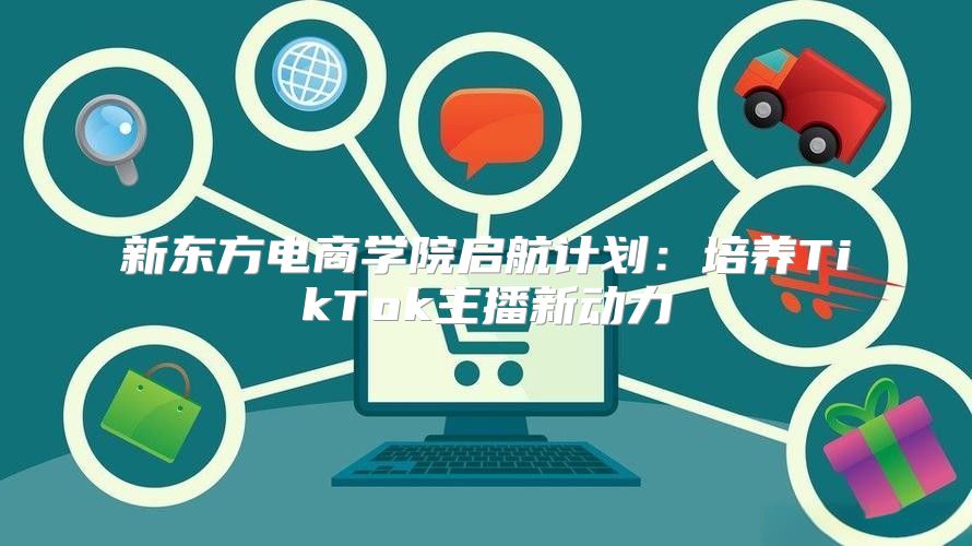 新东方电商学院启航计划：培养TikTok主播新动力