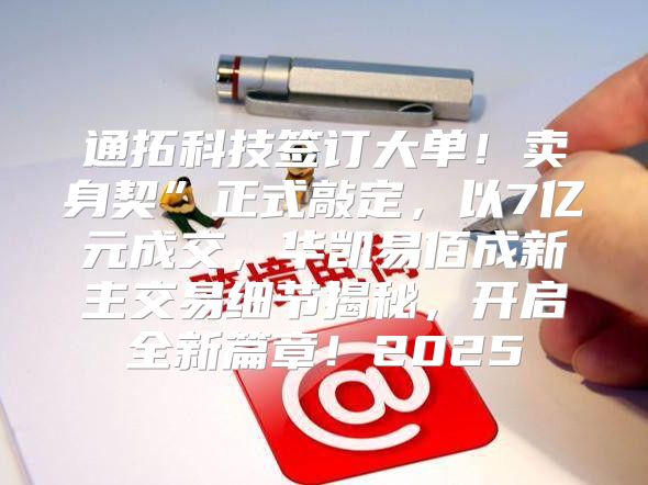 通拓科技签订大单！卖身契”正式敲定，以7亿元成交，华凯易佰成新主交易细节揭秘，开启全新篇章！2025