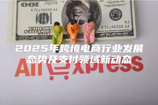 2025年跨境电商行业发展态势及支付领域新动态