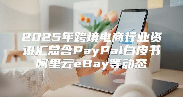 2025年跨境电商行业资讯汇总含PayPal白皮书阿里云eBay等动态