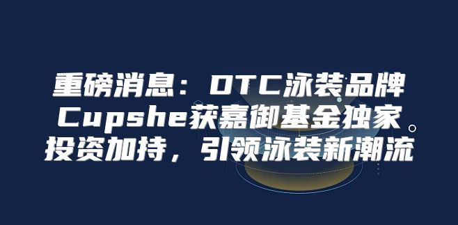 重磅消息：DTC泳装品牌Cupshe获嘉御基金独家投资加持，引领泳装新潮流