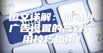 图文详解：亚马逊广告设置的高效实用技巧指南！