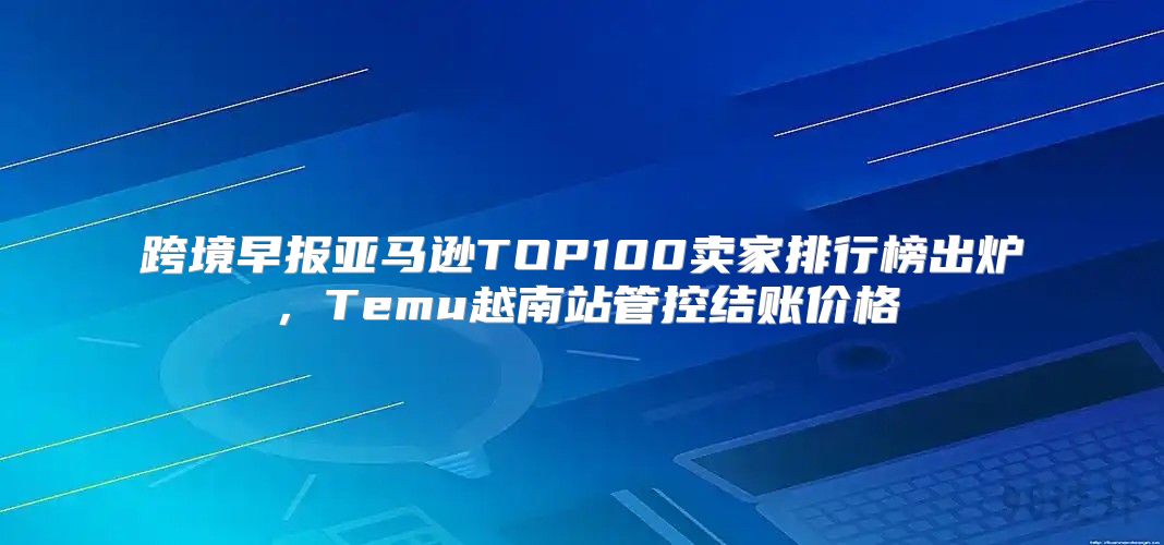 跨境早报亚马逊TOP100卖家排行榜出炉，Temu越南站管控结账价格