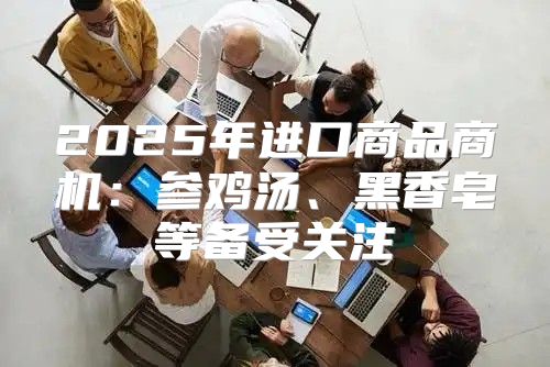 2025年进口商品商机：参鸡汤、黑香皂等备受关注