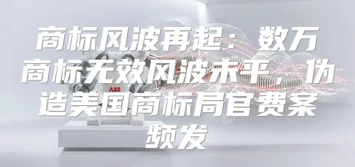 商标风波再起：数万商标无效风波未平，伪造美国商标局官费案频发