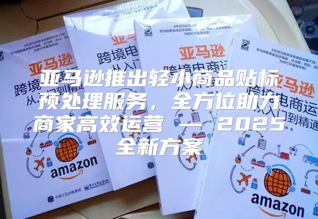 亚马逊推出轻小商品贴标预处理服务，全方位助力商家高效运营 — 2025全新方案